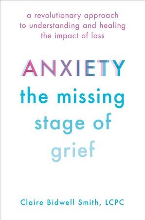 Anxiety : the missing stage of grief : a revolutionary approach to understanding and healing the impact of loss / Claire Bidwell Smith, LCPC.