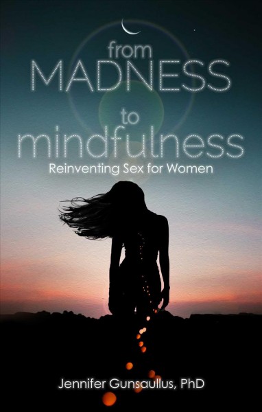 From madness to mindfulness : reinventing sex for women / Jennifer Gunsaullus, Ph.D.