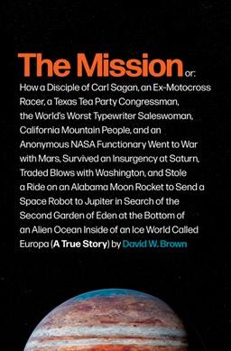 The mission : or, how a disciple of Carl Sagan, an ex-motocross racer, a Texas Tea Party congressman, the world's worst typewriter saleswoman, California mountain people, and an anonymous NASA functionary went to war with Mars, survived an insurgency at Saturn, traded blows with Washington, and stole a ride on an Alabama moon rocket to send a space robot to Jupiter in search of the second Garden of Eden at the bottom of an alien ocean inside of an ice world called Europa (a true story) / David W. Brown.