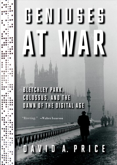Geniuses at war : Bletchley Park, Colossus, and the dawn of the digital age / by David A. Price.