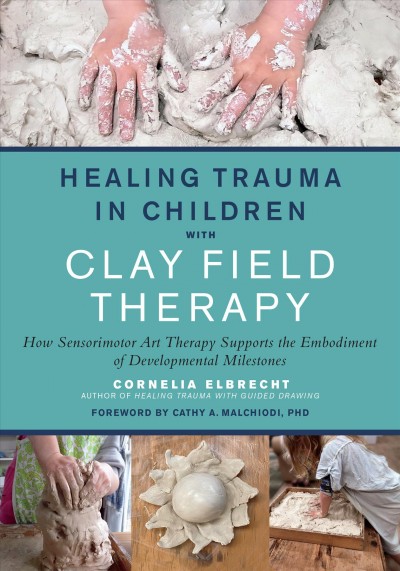 Healing trauma in children with clay field therapy : how sensorimotor art therapy supports the embodiment of developmental milestones / Cornelia Elbrecht ; foreword by Cathy Malchiodi, PhD.