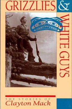 Grizzlies & white guys : the stories of Clayton Mack / compiled and edited by Harvey Thommasen ; foreword by Mark Hume.